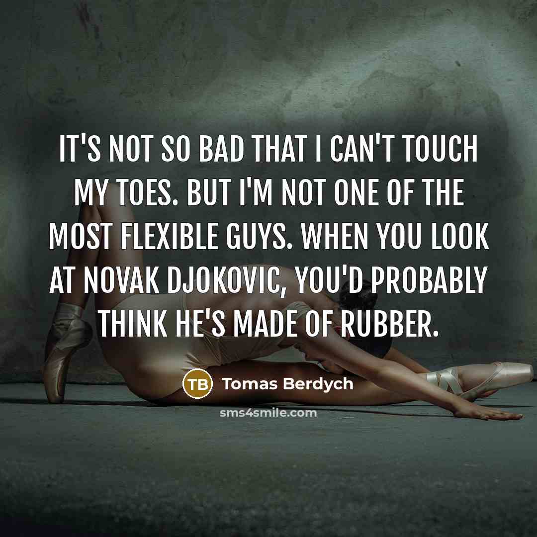“It's not so bad that I can't touch my toes. But I'm not one of the most flexible guys. When you look at Novak Djokovic, you'd probably think he's made of rubber.” quote by Tomas Berdych