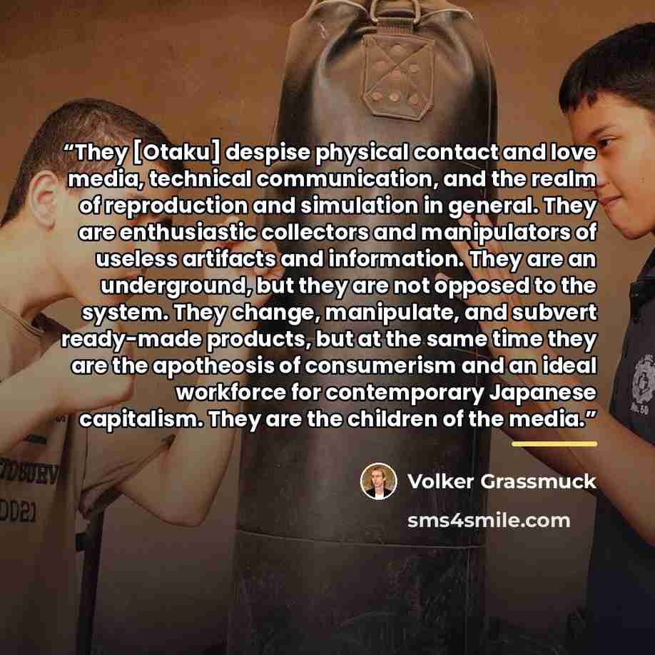 “They [Otaku] despise physical contact and love media, technical communication, and the realm of reproduction and simulation in general. They are enthusiastic collectors and manipulators of useless artifacts and information. They are an underground, but they are not opposed to the system. They…” quote by Volker Grassmuck
