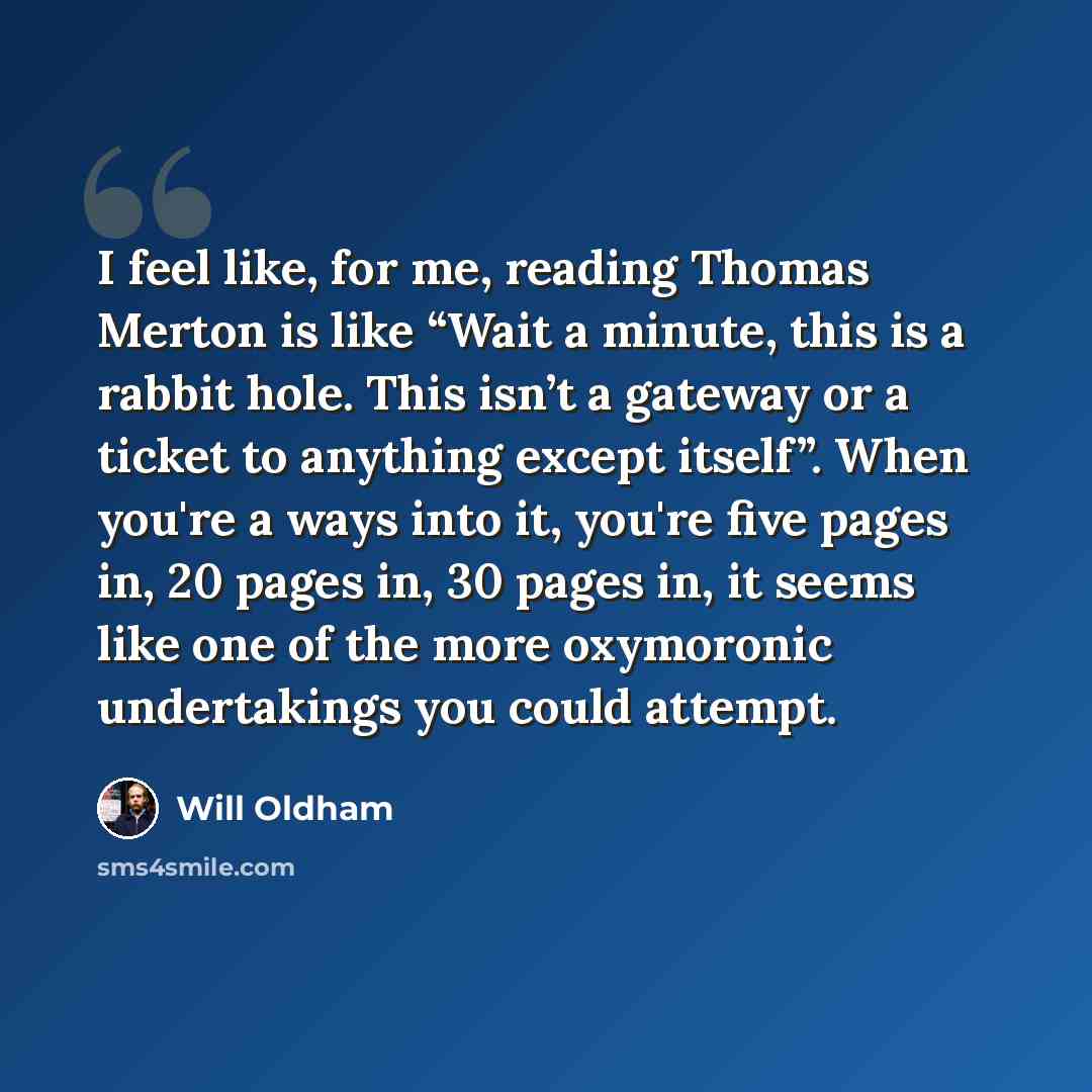 “I feel like, for me, reading Thomas Merton is like “Wait a minute, this is a rabbit hole. This isn’t a gateway or a ticket to anything except itself”. When you're a ways into it, you're five pages in, 20 pages in, 30 pages in, it seems like one of the more oxymoronic undertakings you could attempt.” quote by Will Oldham