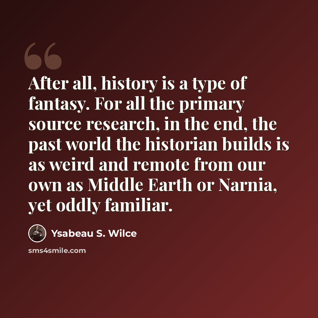 “After all, history is a type of fantasy. For all the primary source research, in the end, the past world the historian builds is as weird and remote from our own as Middle Earth or Narnia, yet oddly familiar.” quote by Ysabeau S. Wilce