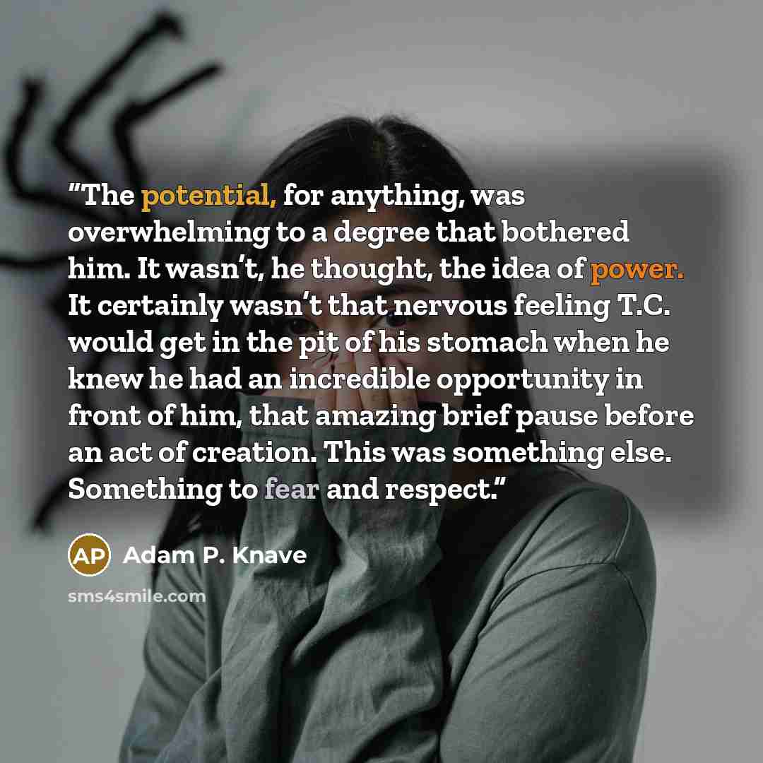 “The potential, for anything, was overwhelming to a degree that bothered him. It wasn’t, he thought, the idea of power. It certainly wasn’t that nervous feeling T.C. would get in the pit of his stomach when he knew he had an incredible opportunity in front of him, that amazing brief pause before an…” quote by Adam P. Knave