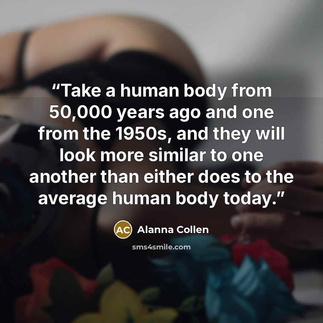 “Take a human body from 50,000 years ago and one from the 1950s, and they will look more similar to one another than either does to the average human body today.” quote by Alanna Collen