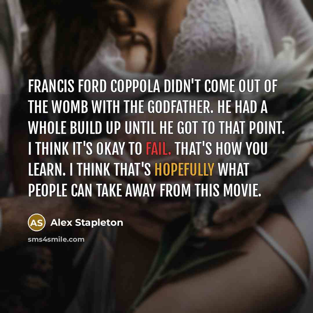 “Francis Ford Coppola didn't come out of the womb with The Godfather. He had a whole build up until he got to that point. I think it's okay to fail. That's how you learn. I think that's hopefully what people can take away from this movie.” quote by Alex Stapleton