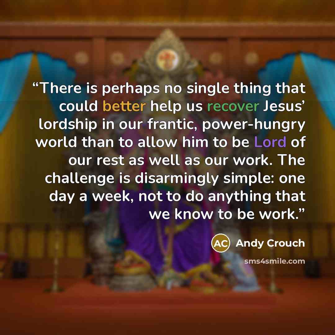 “There is perhaps no single thing that could better help us recover Jesus’ lordship in our frantic, power-hungry world than to allow him to be Lord of our rest as well as our work. The challenge is disarmingly simple: one day a week, not to do anything that we know to be work.” quote by Andy Crouch