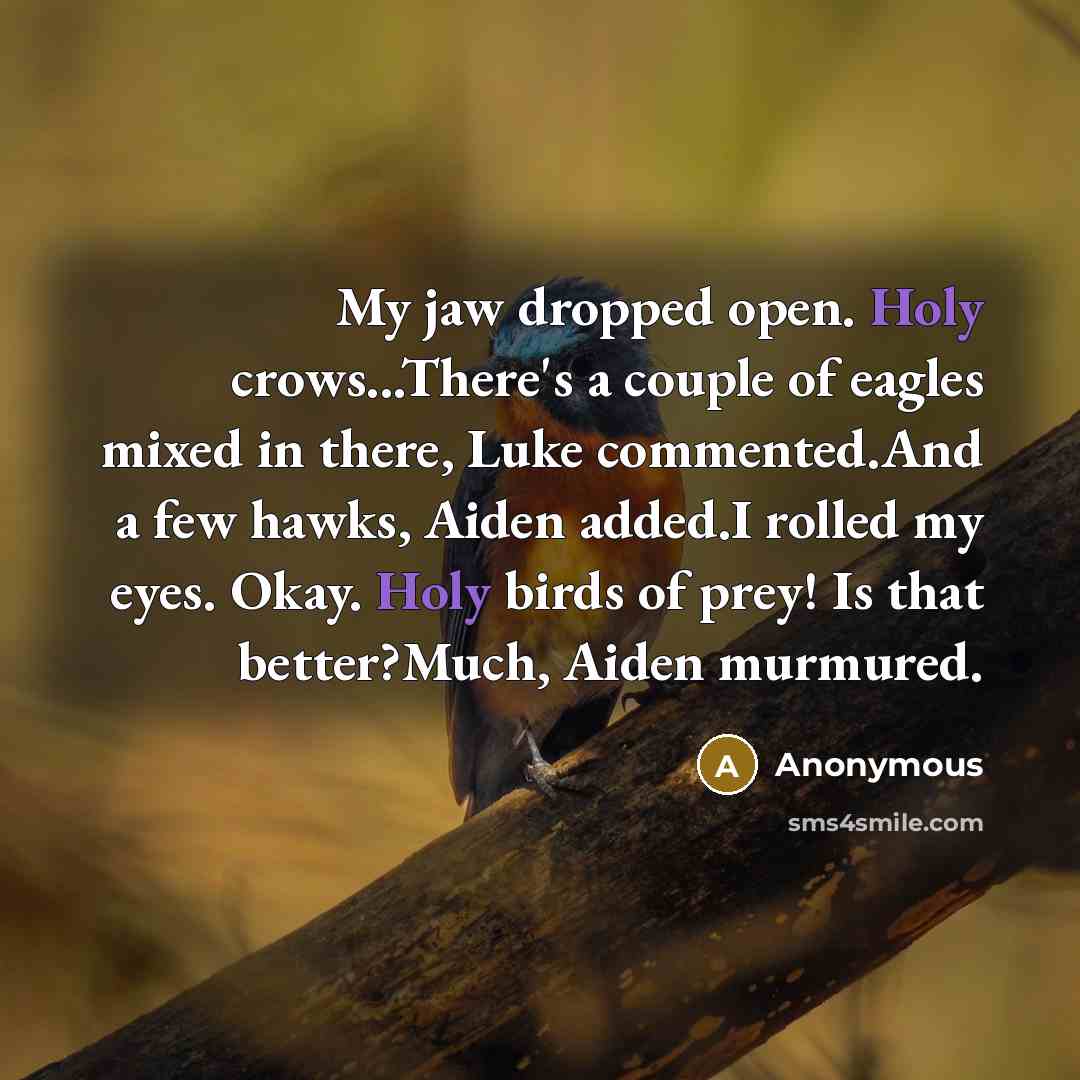 “My jaw dropped open. Holy crows...There's a couple of eagles mixed in there, Luke commented.And a few hawks, Aiden added.I rolled my eyes. Okay. Holy birds of prey! Is that better?Much, Aiden murmured.” quote by Anonymous