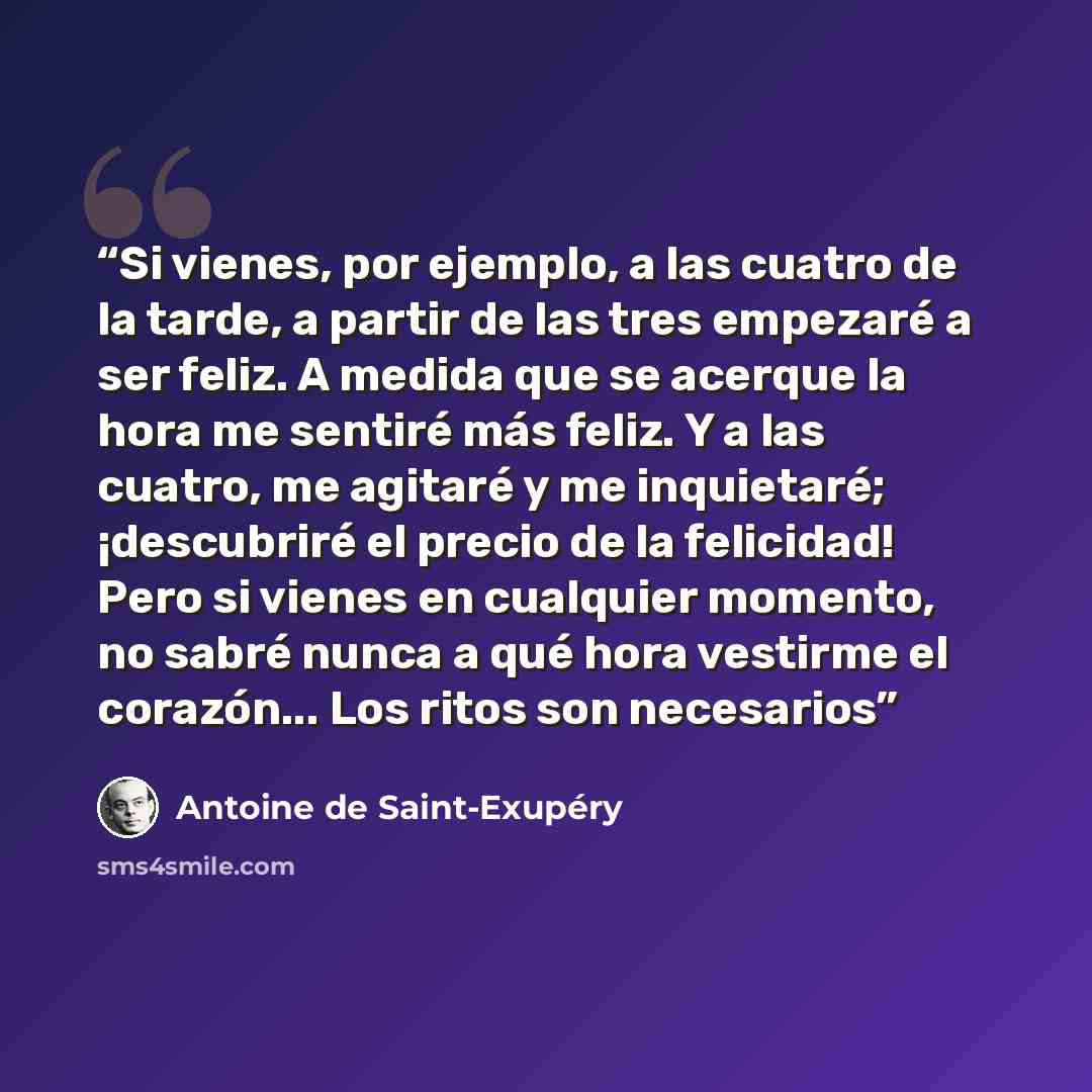 “Si vienes, por ejemplo, a las cuatro de la tarde, a partir de las tres empezaré a ser feliz. A medida que se acerque la hora me sentiré más feliz. Y a las cuatro, me agitaré y me inquietaré; ¡descubriré el precio de la felicidad! Pero si vienes en cualquier momento, no sabré nunca a qué hora…” quote by Antoine de Saint-Exupéry