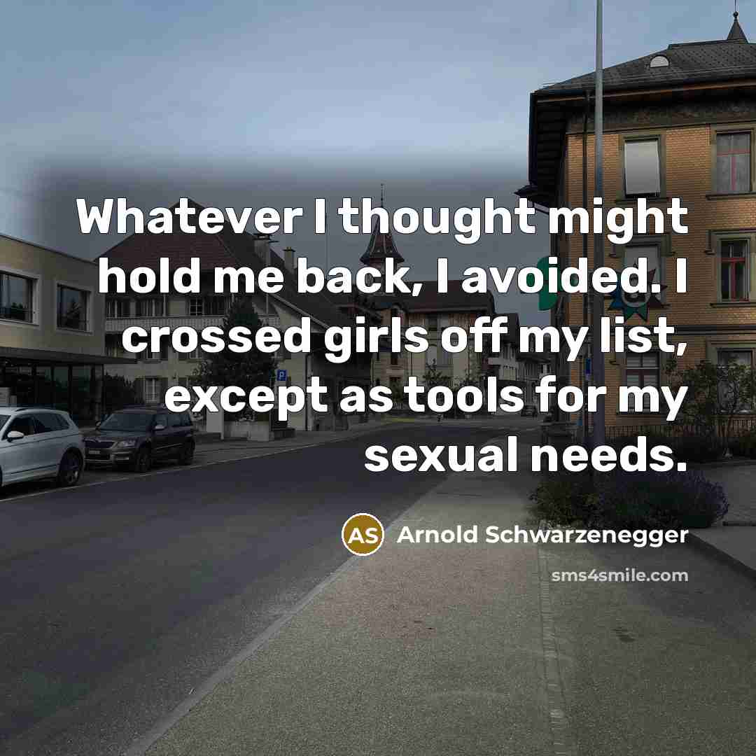 “Whatever I thought might hold me back, I avoided. I crossed girls off my list, except as tools for my sexual needs.” quote by Arnold Schwarzenegger