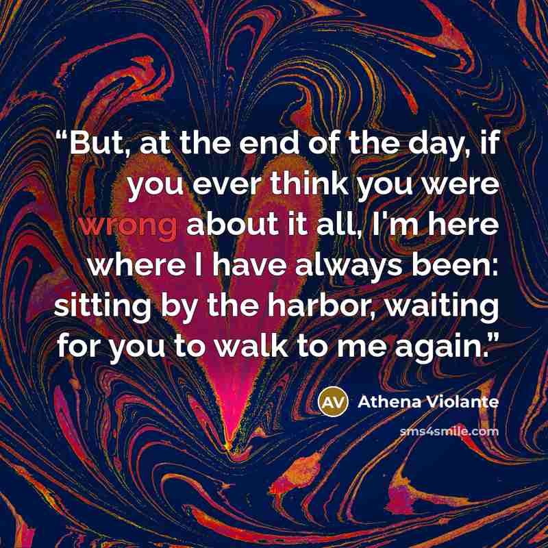 “But, at the end of the day, if you ever think you were wrong about it all, I'm here where I have always been: sitting by the harbor, waiting for you to walk to me again.” quote by Athena Violante