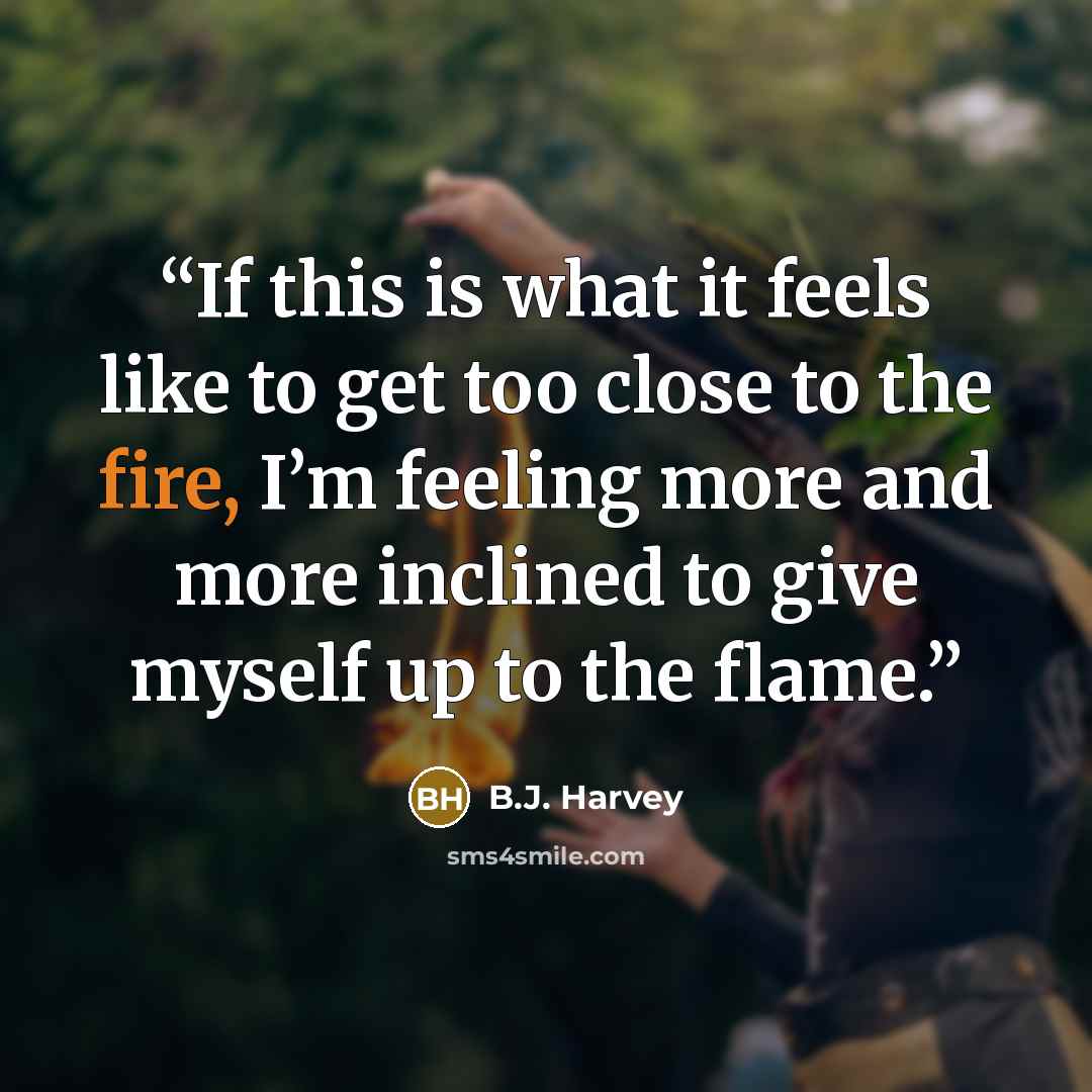 “If this is what it feels like to get too close to the fire, I’m feeling more and more inclined to give myself up to the flame.” quote by B.J. Harvey