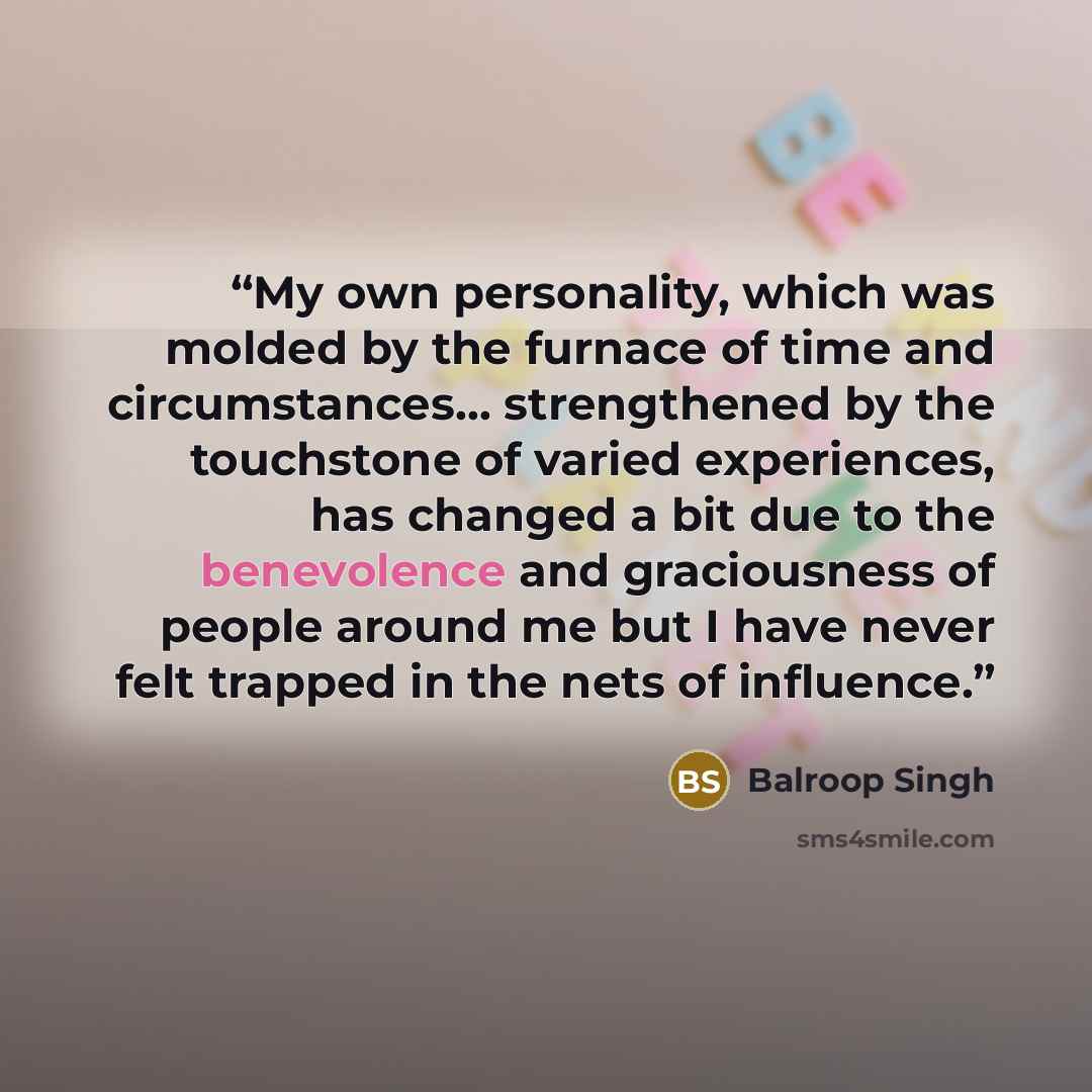 “My own personality, which was molded by the furnace of time and circumstances… strengthened by the touchstone of varied experiences, has changed a bit due to the benevolence and graciousness of people around me but I have never felt trapped in the nets of influence.” quote by Balroop Singh