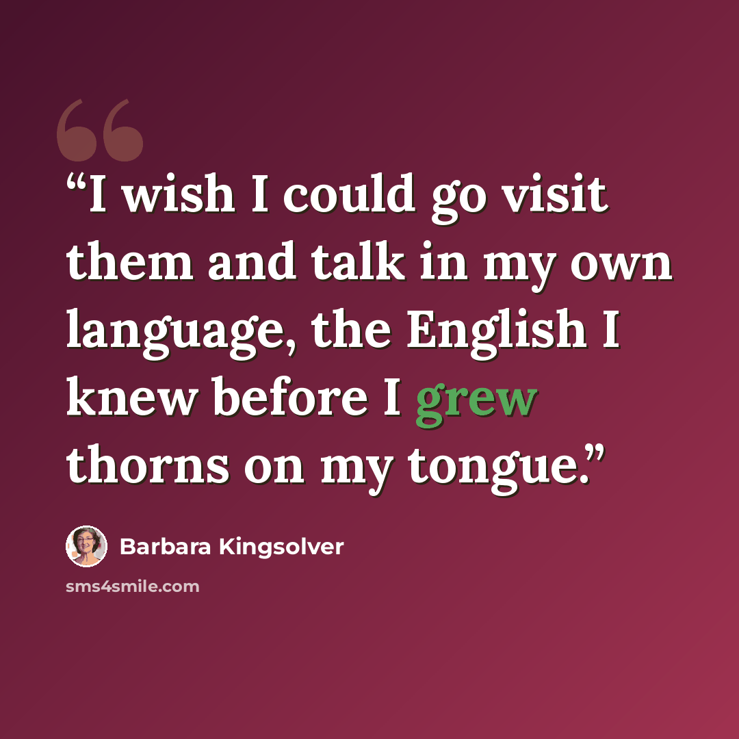 “I wish I could go visit them and talk in my own language, the English I knew before I grew thorns on my tongue.” quote by Barbara Kingsolver