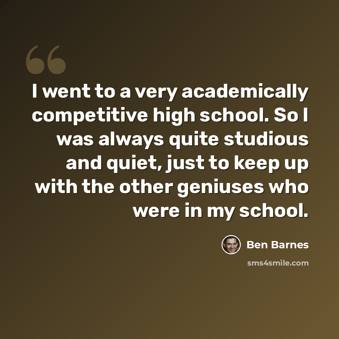 “I went to a very academically competitive high school. So I was always quite studious and quiet, just to keep up with the other geniuses who were in my school.” quote by Ben Barnes