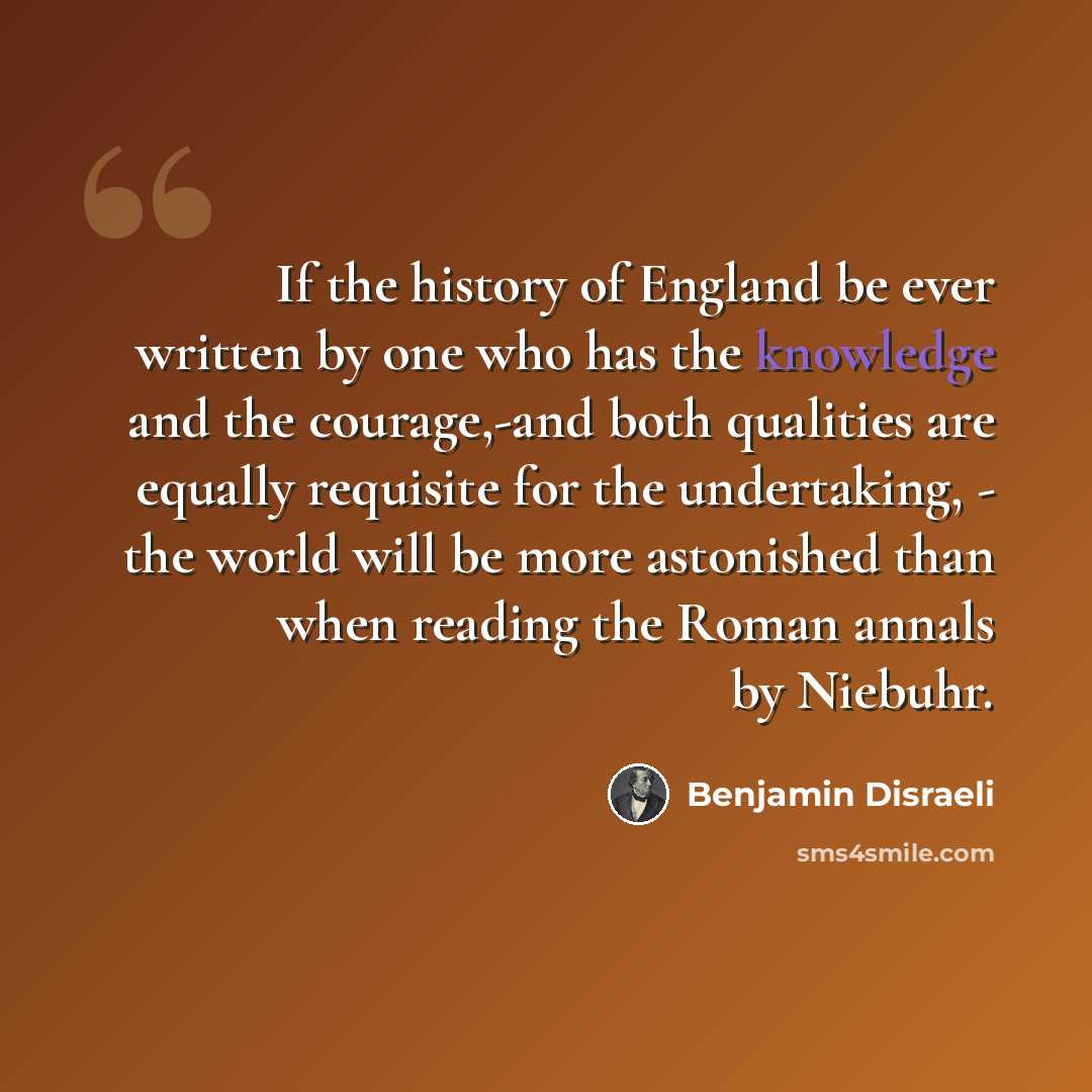“If the history of England be ever written by one who has the knowledge and the courage,-and both qualities are equally requisite for the undertaking, - the world will be more astonished than when reading the Roman annals by Niebuhr.” quote by Benjamin Disraeli
