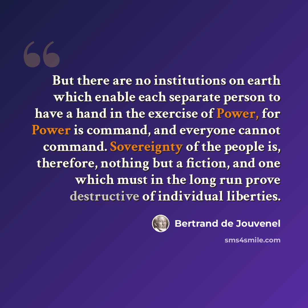“But there are no institutions on earth which enable each separate person to have a hand in the exercise of Power, for Power is command, and everyone cannot command. Sovereignty of the people is, therefore, nothing but a fiction, and one which must in the long run prove destructive of individual…” quote by Bertrand de Jouvenel