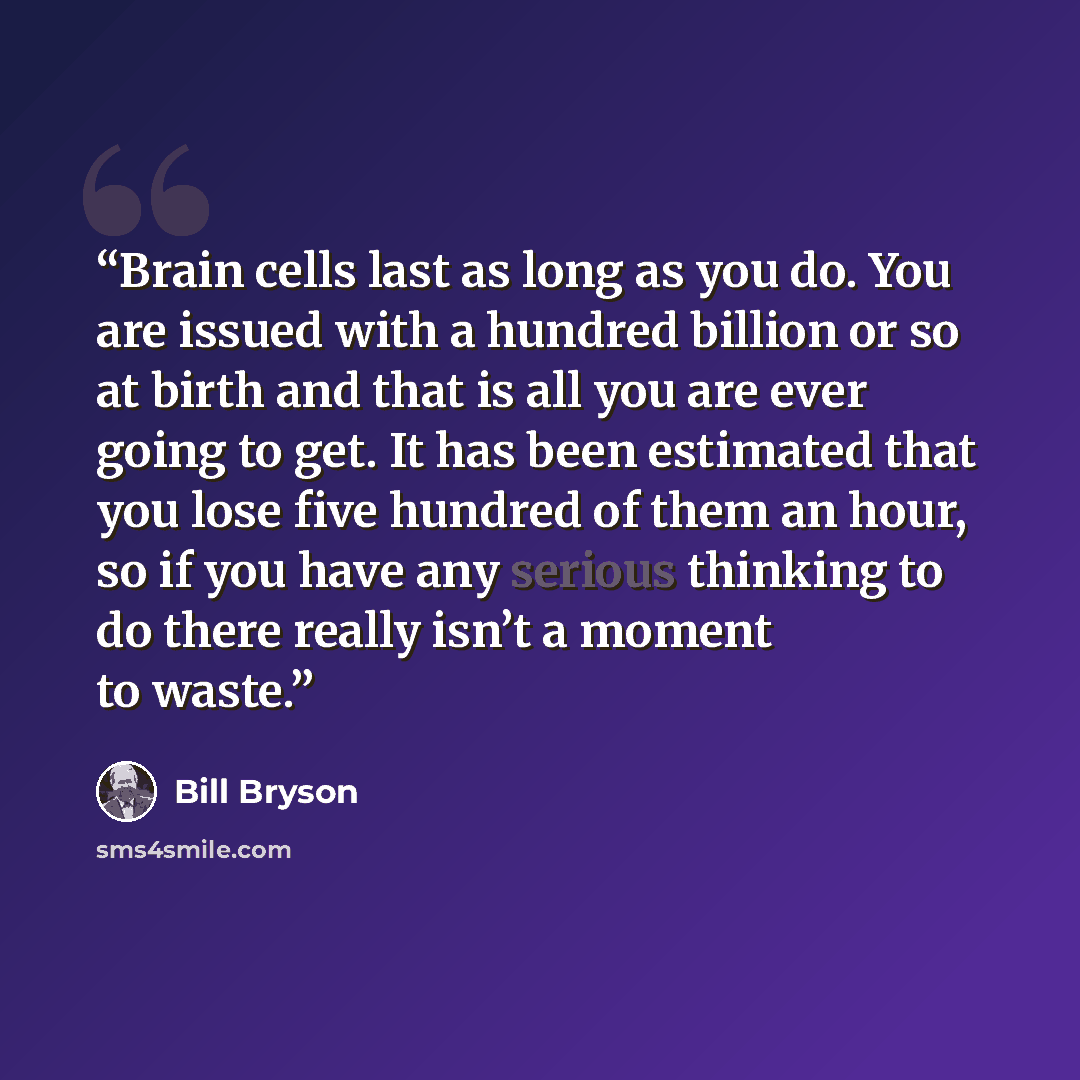 “Brain cells last as long as you do. You are issued with a hundred billion or so at birth and that is all you are ever going to get. It has been estimated that you lose five hundred of them an hour, so if you have any serious thinking to do there really isn’t a moment to waste.” quote by Bill Bryson
