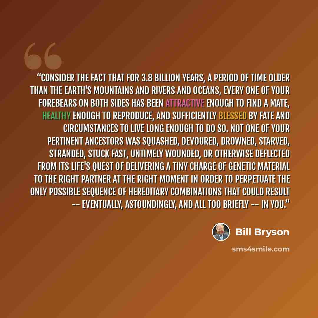 “Consider the fact that for 3.8 billion years, a period of time older than the Earth's mountains and rivers and oceans, every one of your forebears on both sides has been attractive enough to find a mate, healthy enough to reproduce, and sufficiently blessed by fate and circumstances to live long…” quote by Bill Bryson