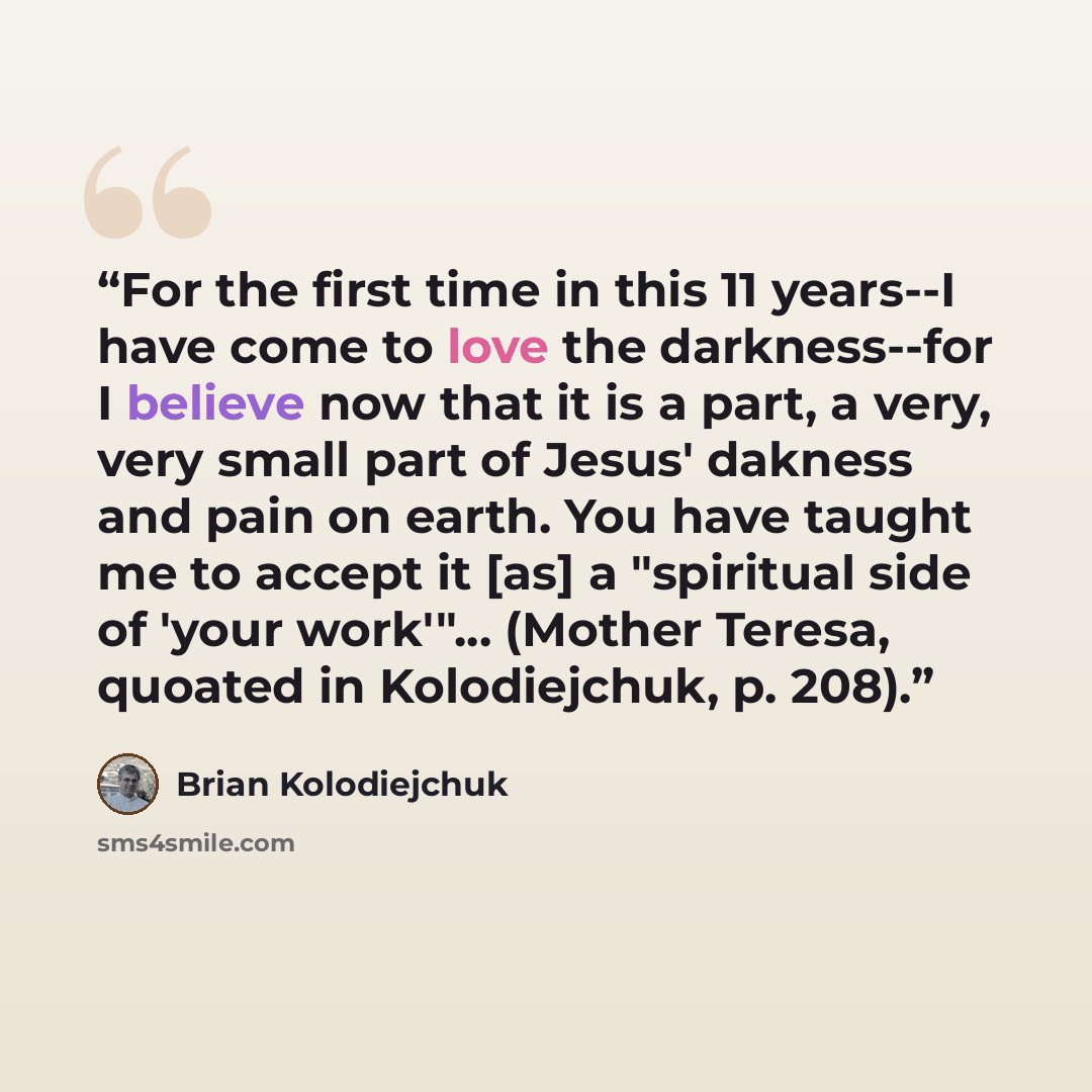“For the first time in this 11 years--I have come to love the darkness--for I believe now that it is a part, a very, very small part of Jesus' dakness and pain on earth. You have taught me to accept it [as] a "spiritual side of 'your work'"... (Mother Teresa, quoated in Kolodiejchuk, p. 208).” quote by Brian Kolodiejchuk