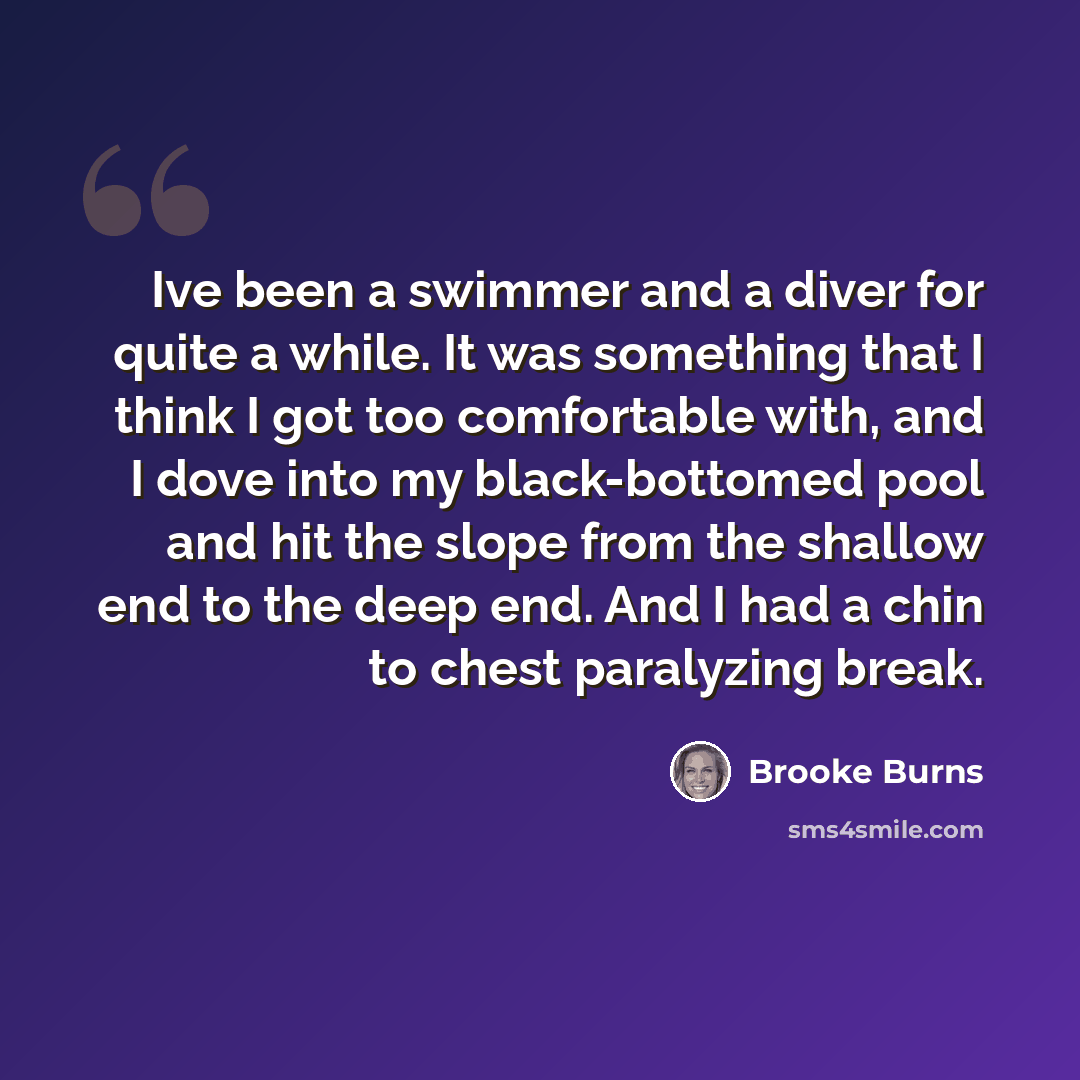 “Ive been a swimmer and a diver for quite a while. It was something that I think I got too comfortable with, and I dove into my black-bottomed pool and hit the slope from the shallow end to the deep end. And I had a chin to chest paralyzing break.” quote by Brooke Burns