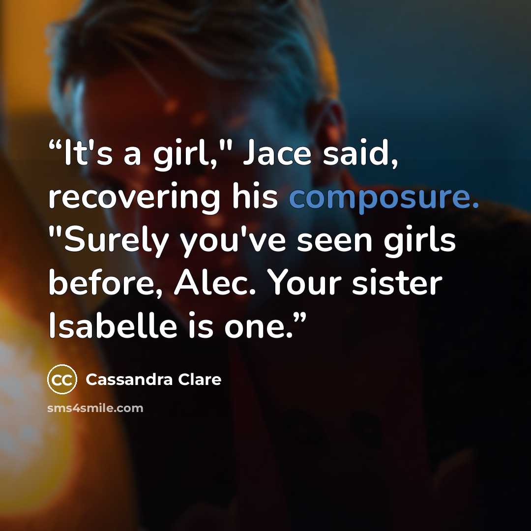 “It's a girl," Jace said, recovering his composure. "Surely you've seen girls before, Alec. Your sister Isabelle is one.” quote by Cassandra Clare