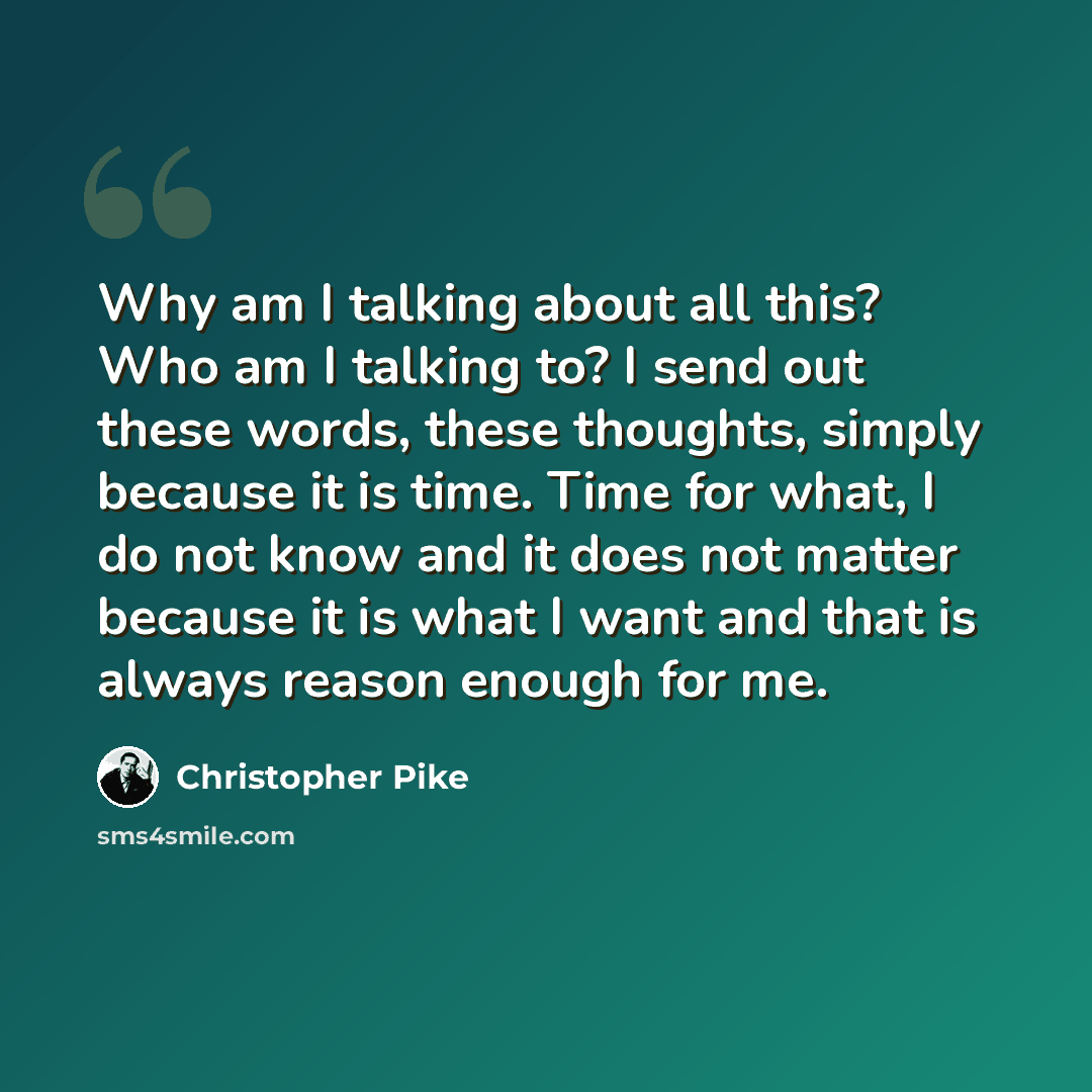 “Why am I talking about all this? Who am I talking to? I send out these words, these thoughts, simply because it is time. Time for what, I do not know and it does not matter because it is what I want and that is always reason enough for me.” quote by Christopher Pike