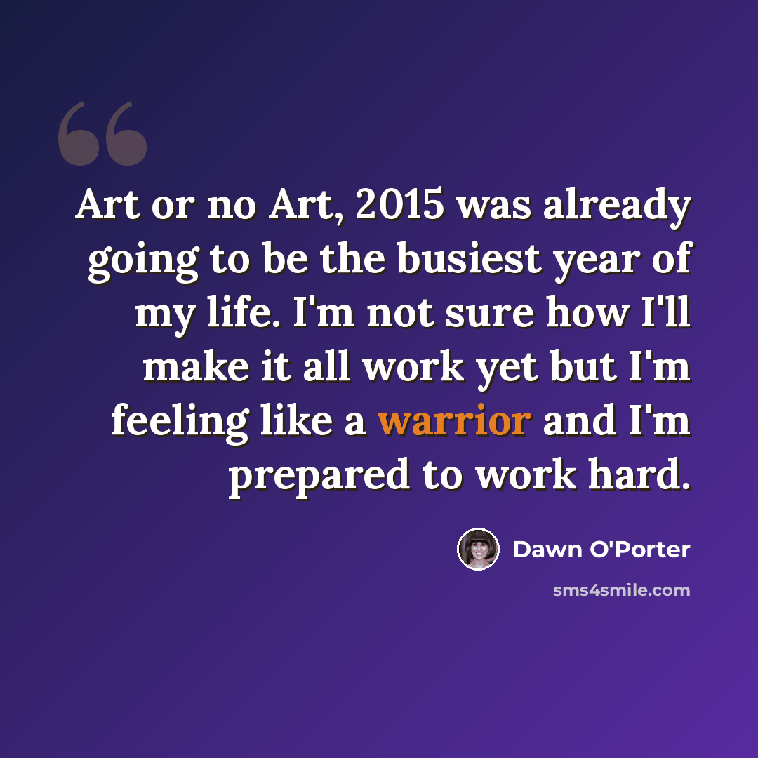 “Art or no Art, 2015 was already going to be the busiest year of my life. I'm not sure how I'll make it all work yet but I'm feeling like a warrior and I'm prepared to work hard.” quote by Dawn O'Porter