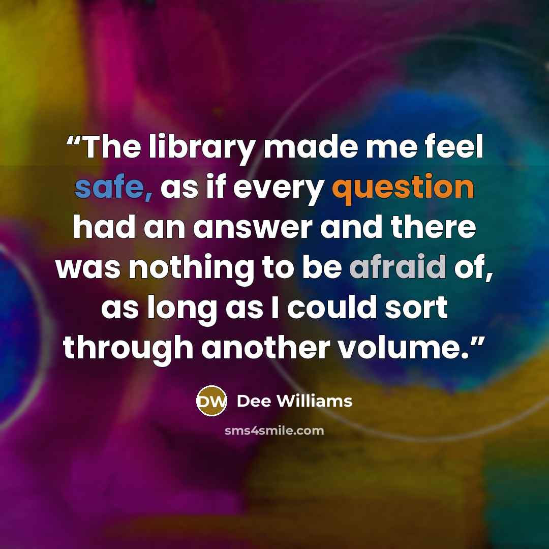 “The library made me feel safe, as if every question had an answer and there was nothing to be afraid of, as long as I could sort through another volume.” quote by Dee Williams