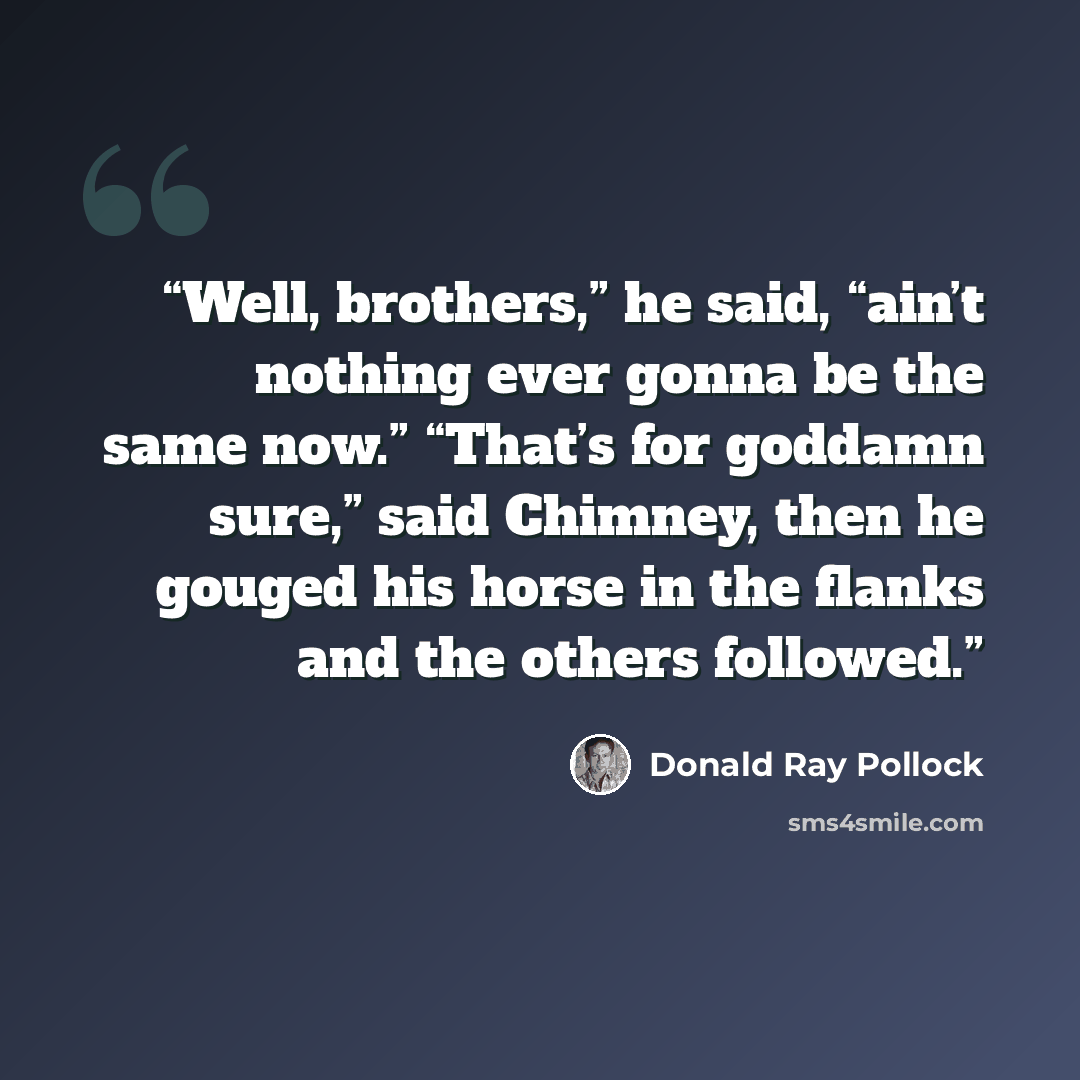 “Well, brothers,” he said, “ain’t nothing ever gonna be the same now.” “That’s for goddamn sure,” said Chimney, then he gouged his horse in the flanks and the others followed.” quote by Donald Ray Pollock