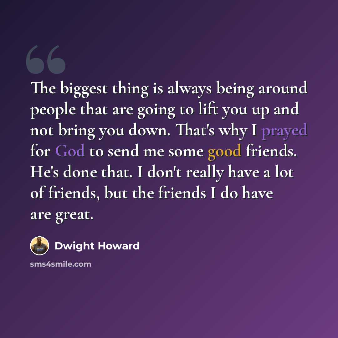 “The biggest thing is always being around people that are going to lift you up and not bring you down. That's why I prayed for God to send me some good friends. He's done that. I don't really have a lot of friends, but the friends I do have are great.” quote by Dwight Howard