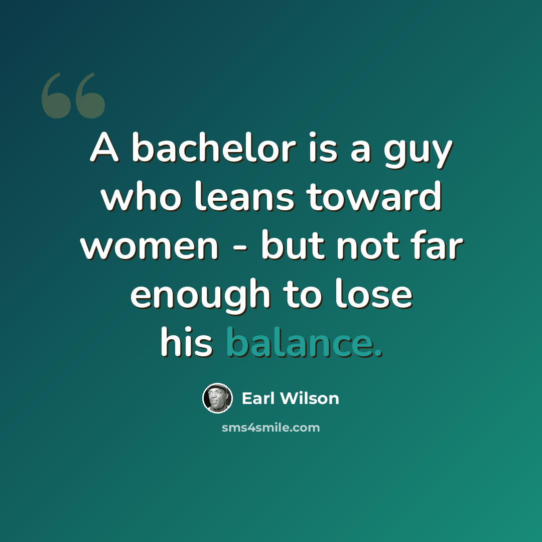 “A bachelor is a guy who leans toward women - but not far enough to lose his balance.” quote by Earl Wilson