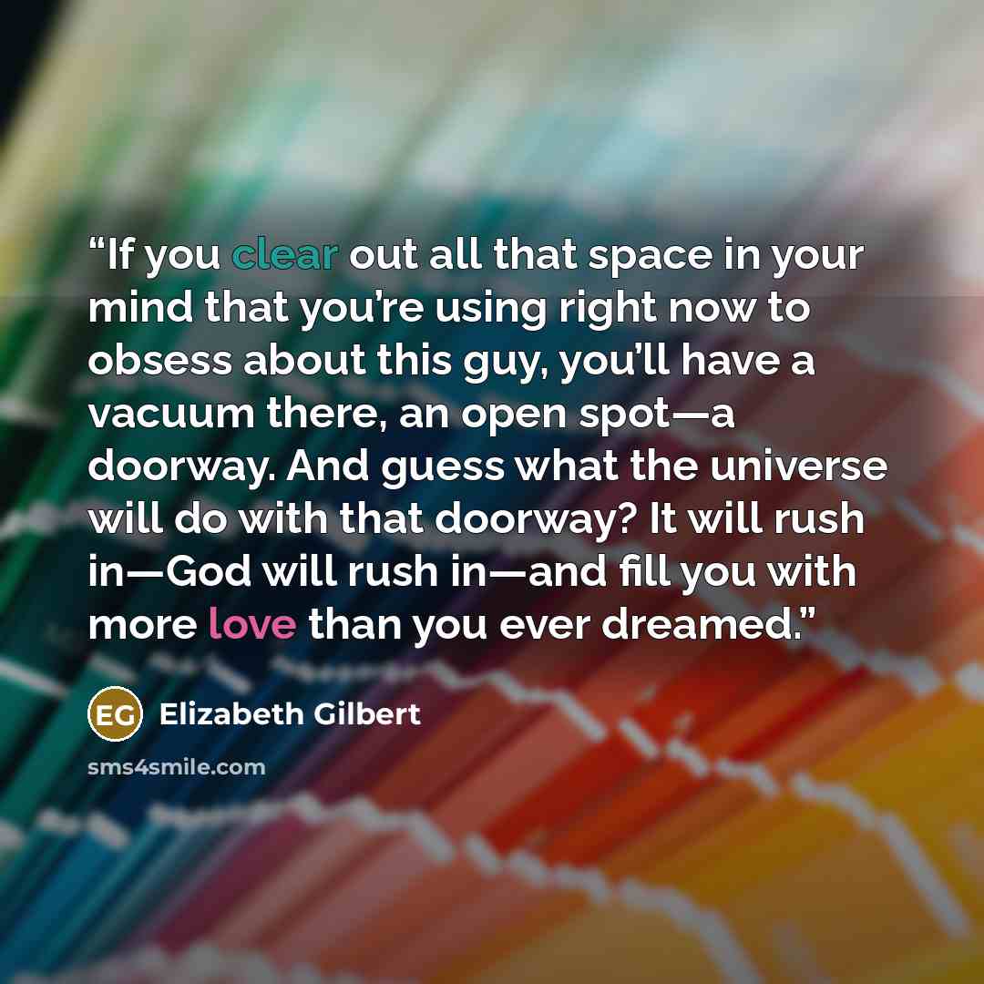 “If you clear out all that space in your mind that you’re using right now to obsess about this guy, you’ll have a vacuum there, an open spot—a doorway. And guess what the universe will do with that doorway? It will rush in—God will rush in—and fill you with more love than you ever dreamed.” quote by Elizabeth Gilbert
