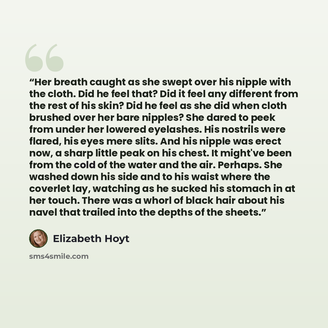 “Her breath caught as she swept over his nipple with the cloth. Did he feel that? Did it feel any different from the rest of his skin? Did he feel as she did when cloth brushed over her bare nipples? She dared to peek from under her lowered eyelashes. His nostrils were flared, his eyes mere slits…” quote by Elizabeth Hoyt