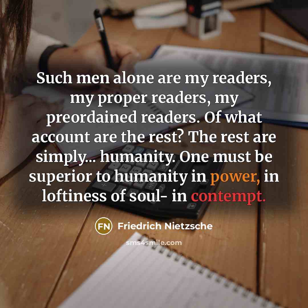 “Such men alone are my readers, my proper readers, my preordained readers. Of what account are the rest? The rest are simply... humanity. One must be superior to humanity in power, in loftiness of soul- in contempt.” quote by Friedrich Nietzsche
