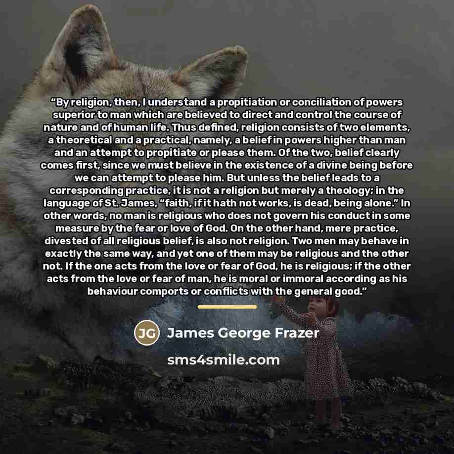 “By religion, then, I understand a propitiation or conciliation of powers superior to man which are believed to direct and control the course of nature and of human life. Thus defined, religion consists of two elements, a theoretical and a practical, namely, a belief in powers higher than man and…” quote by James George Frazer