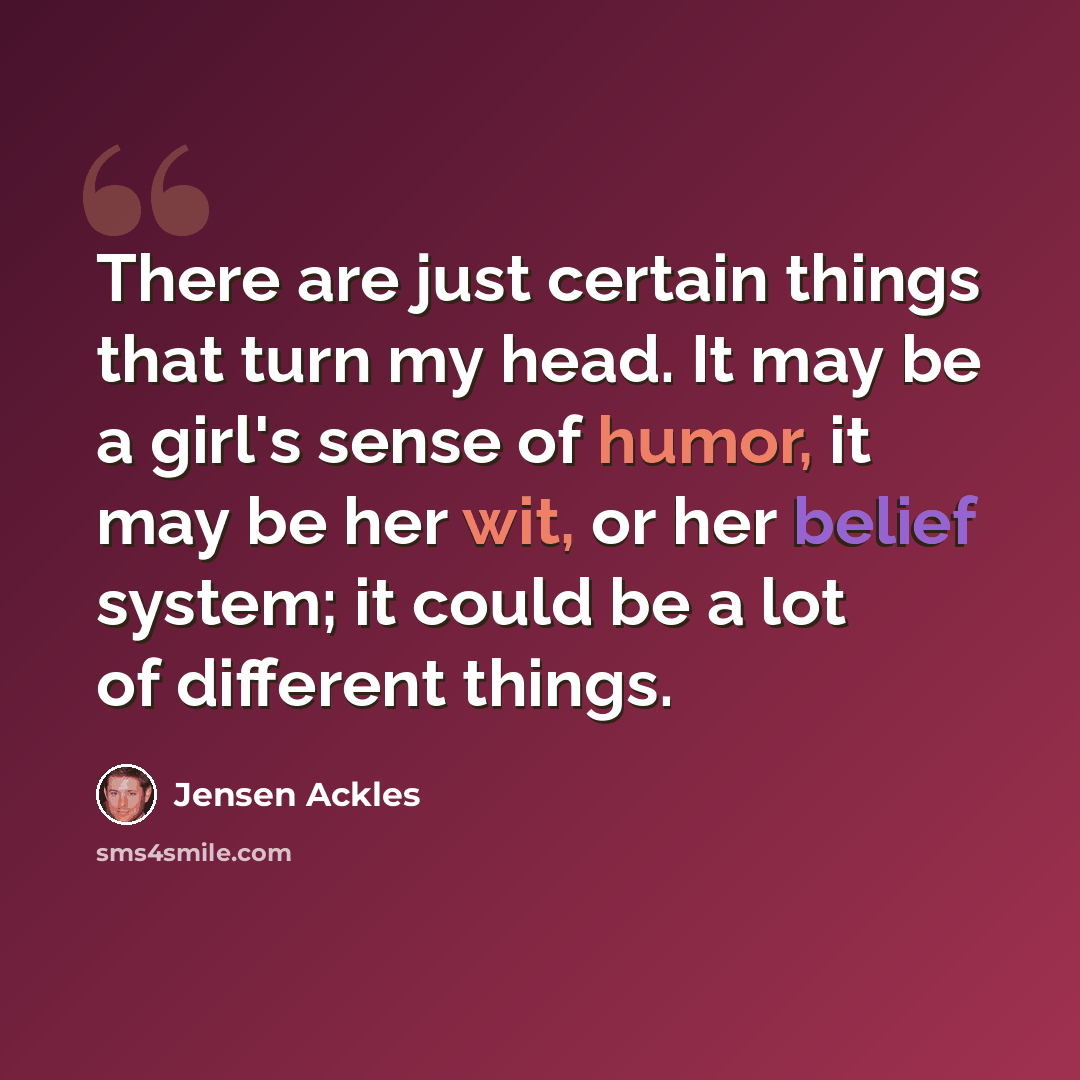“There are just certain things that turn my head. It may be a girl's sense of humor, it may be her wit, or her belief system; it could be a lot of different things.” quote by Jensen Ackles