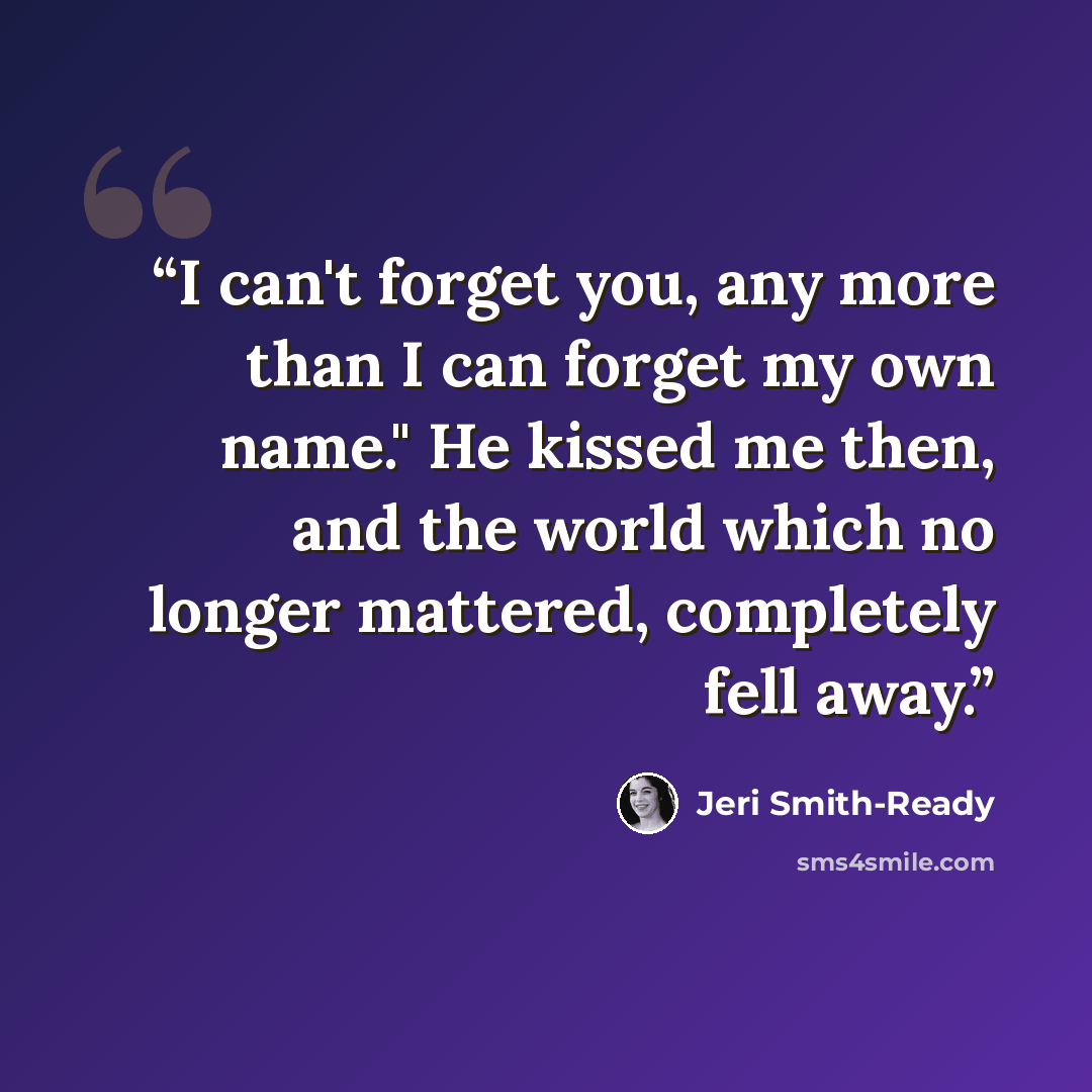 “I can't forget you, any more than I can forget my own name." He kissed me then, and the world which no longer mattered, completely fell away.” quote by Jeri Smith-Ready