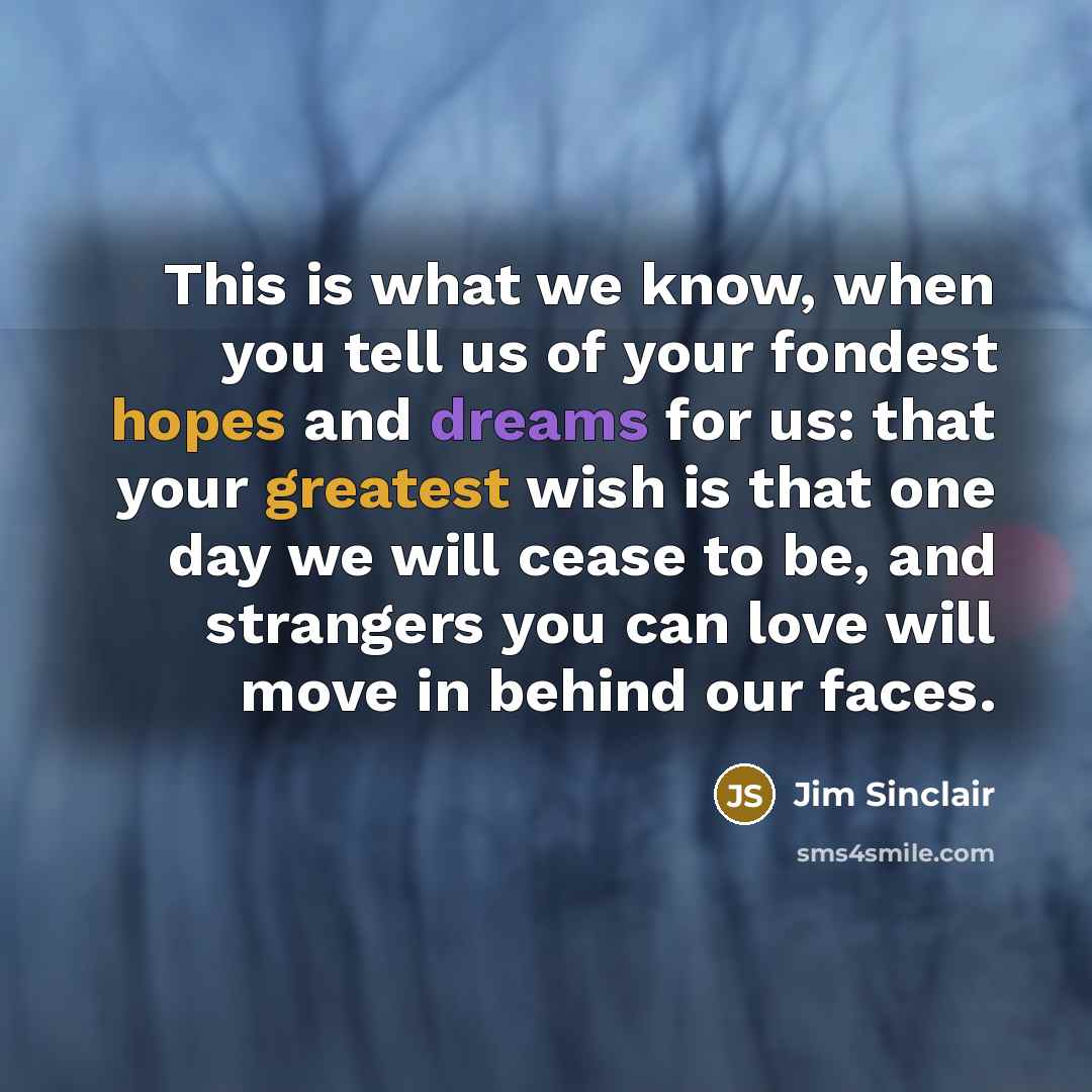 “This is what we know, when you tell us of your fondest hopes and dreams for us: that your greatest wish is that one day we will cease to be, and strangers you can love will move in behind our faces.” quote by Jim Sinclair
