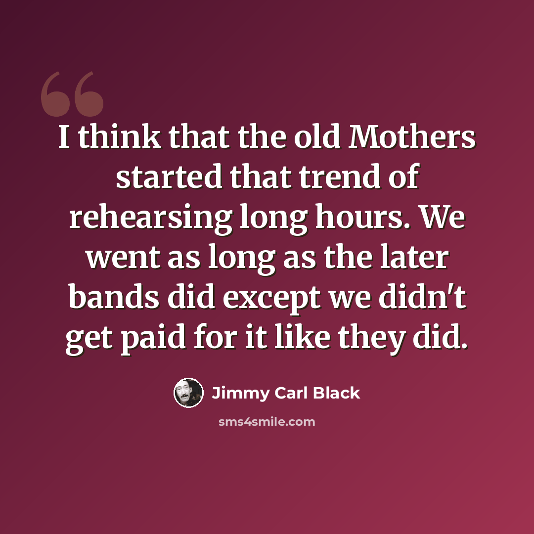 “I think that the old Mothers started that trend of rehearsing long hours. We went as long as the later bands did except we didn't get paid for it like they did.” quote by Jimmy Carl Black