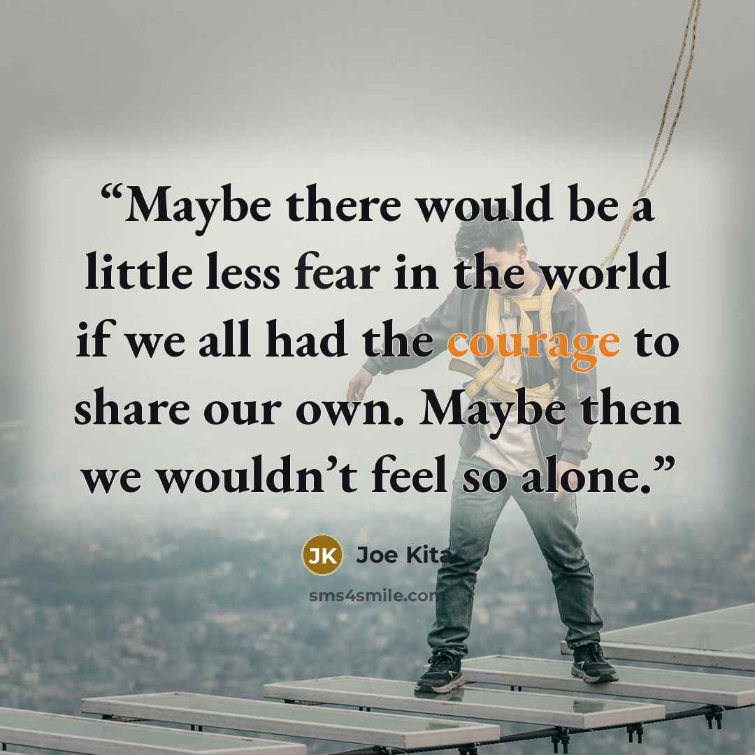 “Maybe there would be a little less fear in the world if we all had the courage to share our own. Maybe then we wouldn’t feel so alone.” quote by Joe Kita
