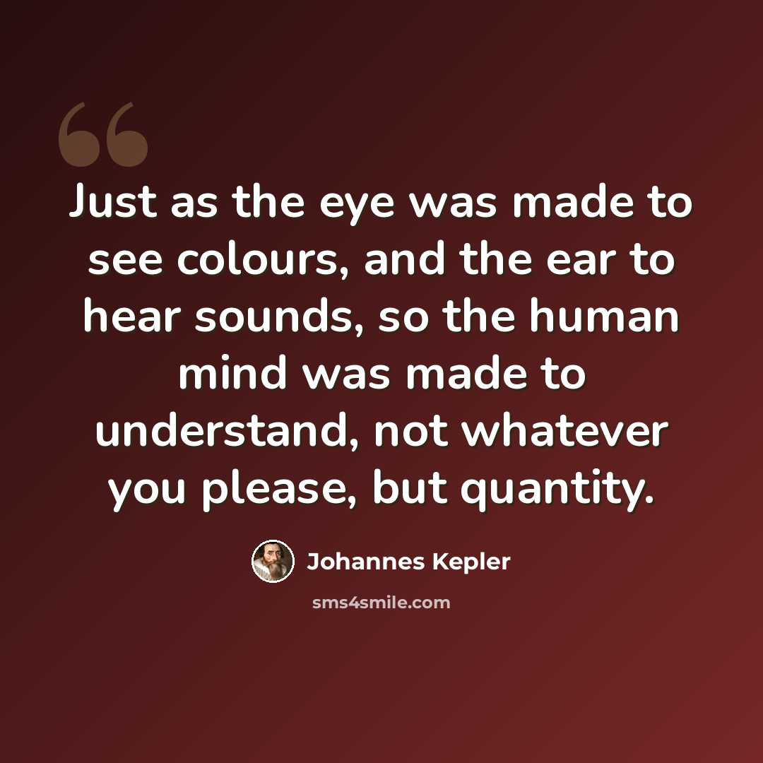 “Just as the eye was made to see colours, and the ear to hear sounds, so the human mind was made to understand, not whatever you please, but quantity.” quote by Johannes Kepler