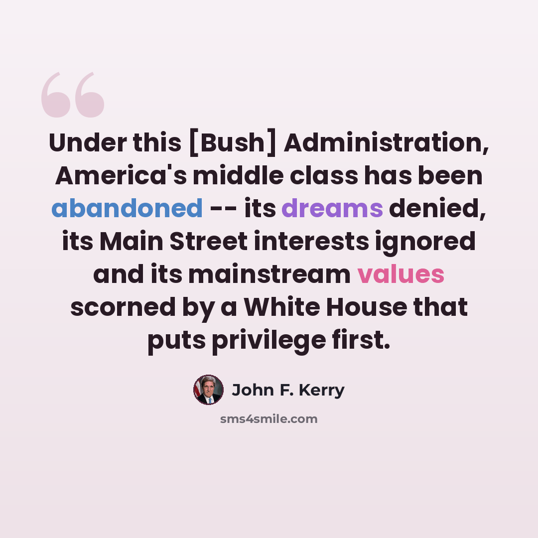“Under this [Bush] Administration, America's middle class has been abandoned -- its dreams denied, its Main Street interests ignored and its mainstream values scorned by a White House that puts privilege first.” quote by John F. Kerry