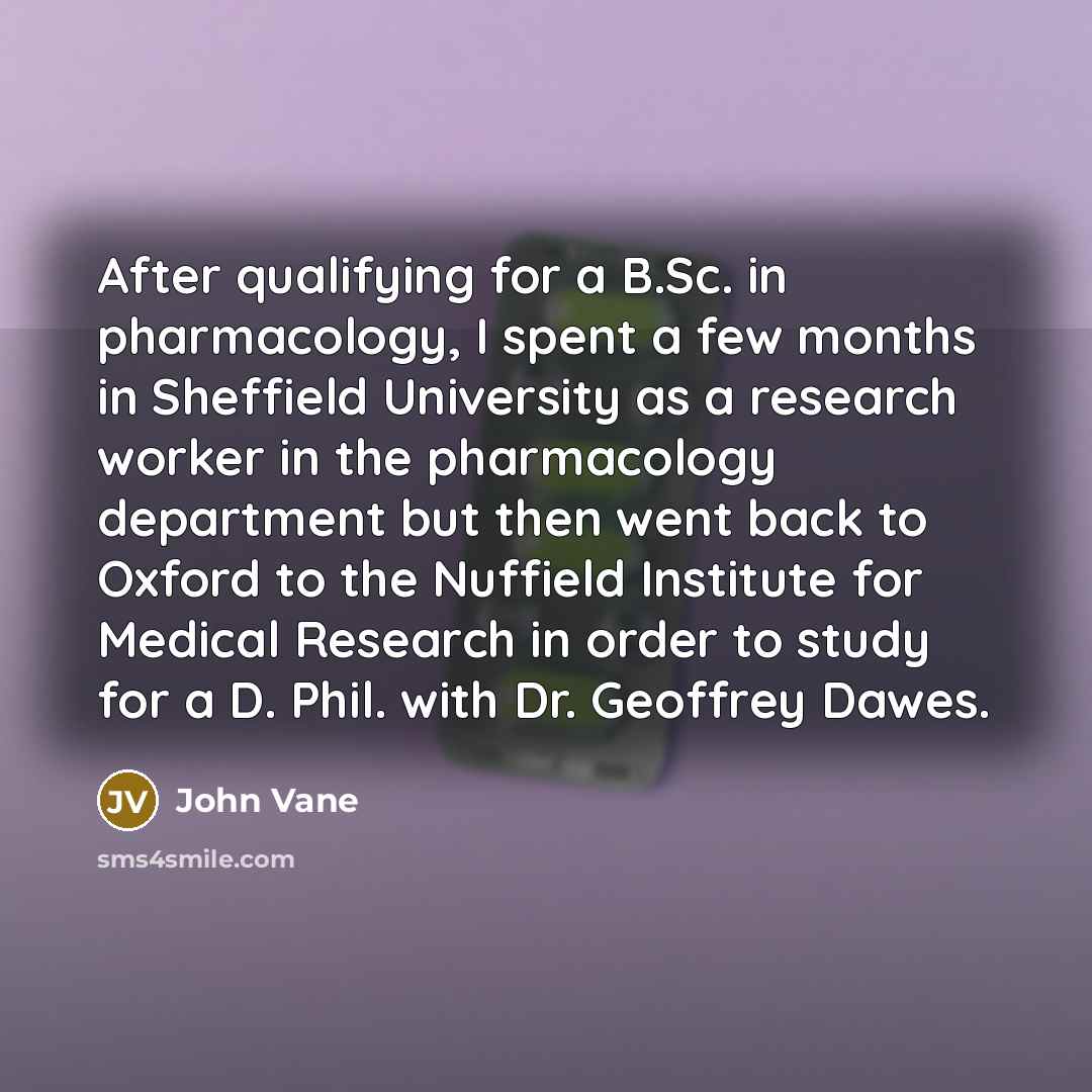 “After qualifying for a B.Sc. in pharmacology, I spent a few months in Sheffield University as a research worker in the pharmacology department but then went back to Oxford to the Nuffield Institute for Medical Research in order to study for a D. Phil. with Dr. Geoffrey Dawes.” quote by John Vane