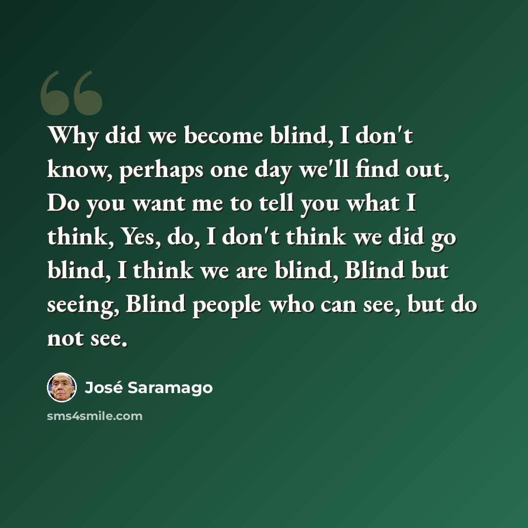 “Why did we become blind, I don't know, perhaps one day we'll find out, Do you want me to tell you what I think, Yes, do, I don't think we did go blind, I think we are blind, Blind but seeing, Blind people who can see, but do not see.” quote by Jose Saramago