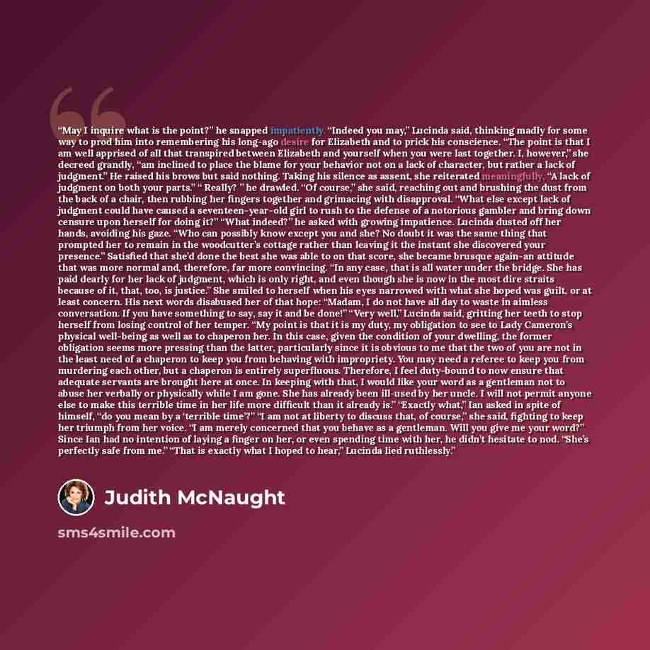 “May I inquire what is the point?” he snapped impatiently. “Indeed you may,” Lucinda said, thinking madly for some way to prod him into remembering his long-ago desire for Elizabeth and to prick his conscience. “The point is that I am well apprised of all that transpired between Elizabeth and…” quote by Judith McNaught