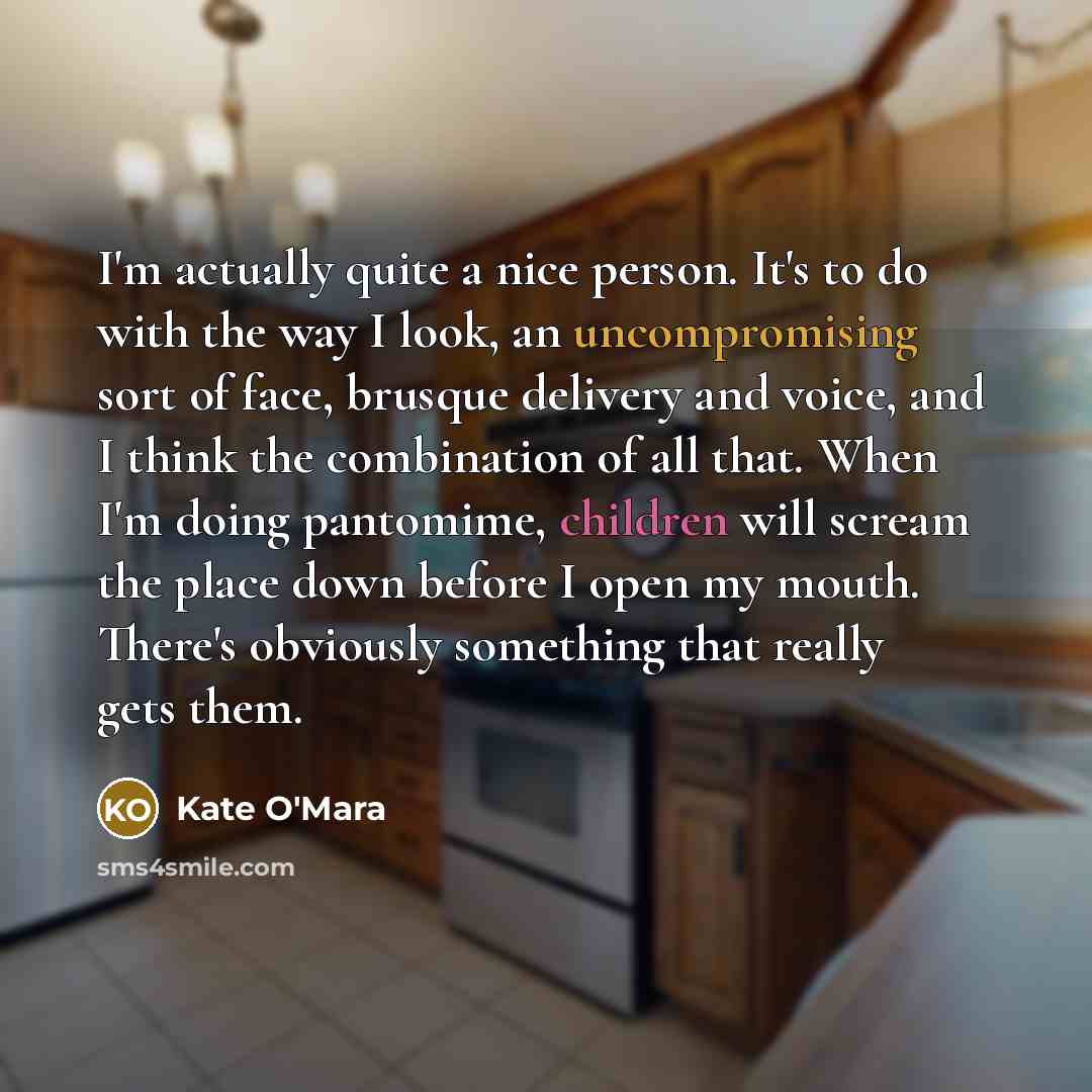 “I'm actually quite a nice person. It's to do with the way I look, an uncompromising sort of face, brusque delivery and voice, and I think the combination of all that. When I'm doing pantomime, children will scream the place down before I open my mouth. There's obviously something that really gets…” quote by Kate O'Mara