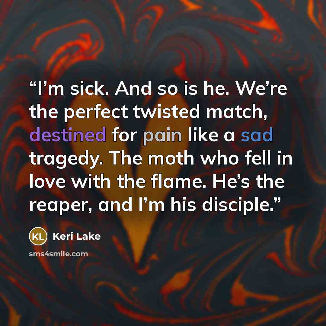 “I’m sick. And so is he. We’re the perfect twisted match, destined for pain like a sad tragedy. The moth who fell in love with the flame. He’s the reaper, and I’m his disciple.” quote by Keri Lake