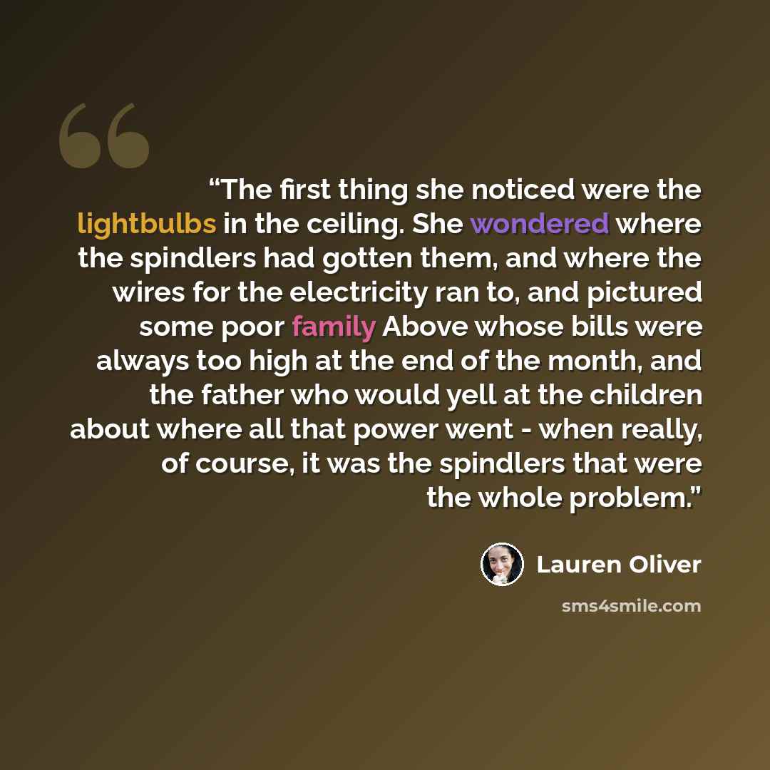 “The first thing she noticed were the lightbulbs in the ceiling. She wondered where the spindlers had gotten them, and where the wires for the electricity ran to, and pictured some poor family Above whose bills were always too high at the end of the month, and the father who would yell at the…” quote by Lauren Oliver