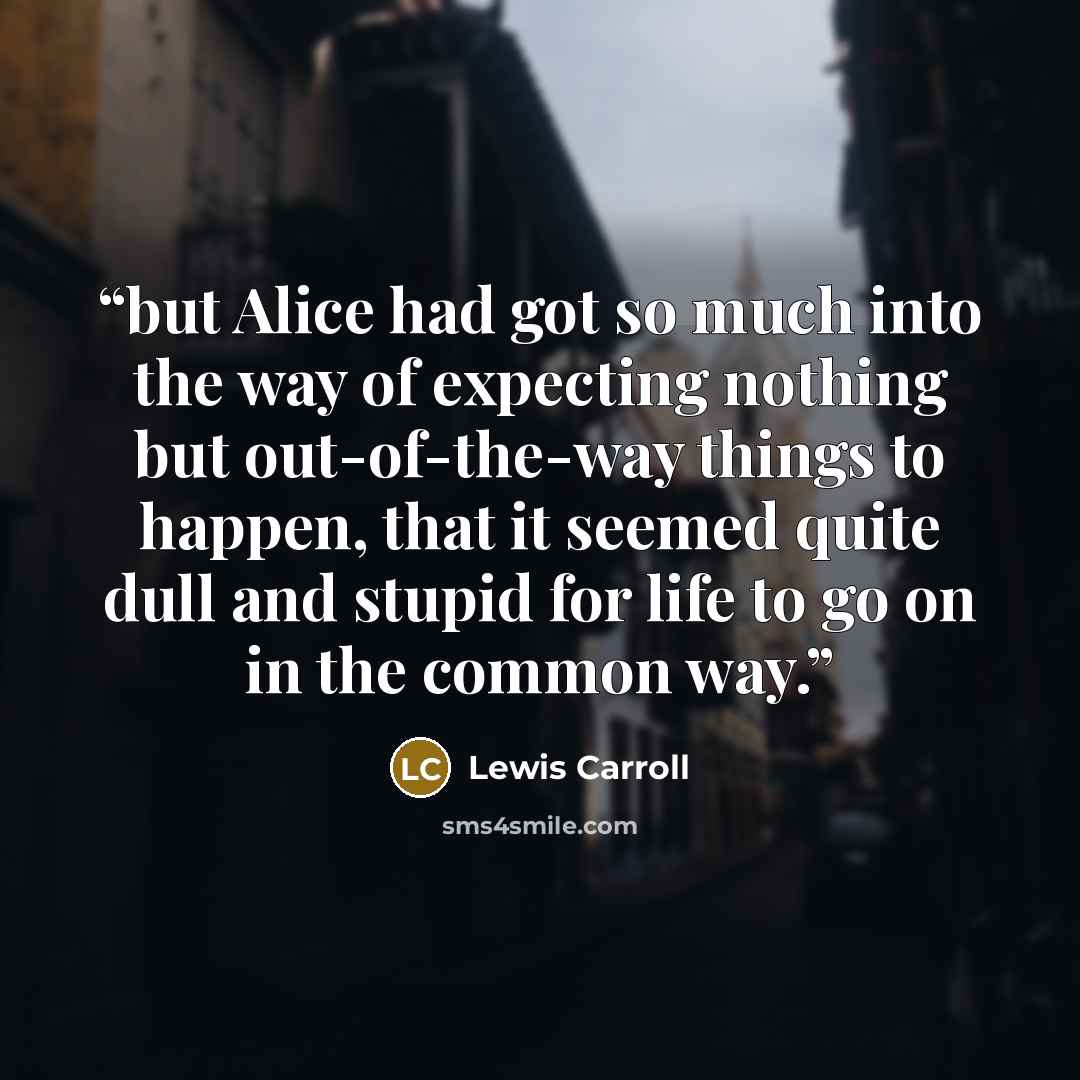 “but Alice had got so much into the way of expecting nothing but out-of-the-way things to happen, that it seemed quite dull and stupid for life to go on in the common way.” quote by Lewis Carroll