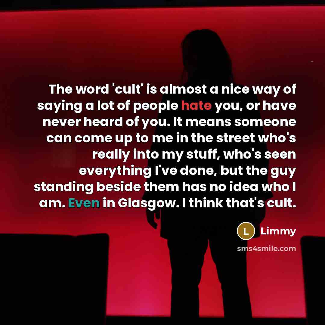 “The word 'cult' is almost a nice way of saying a lot of people hate you, or have never heard of you. It means someone can come up to me in the street who's really into my stuff, who's seen everything I've done, but the guy standing beside them has no idea who I am. Even in Glasgow. I think that's…” quote by Limmy
