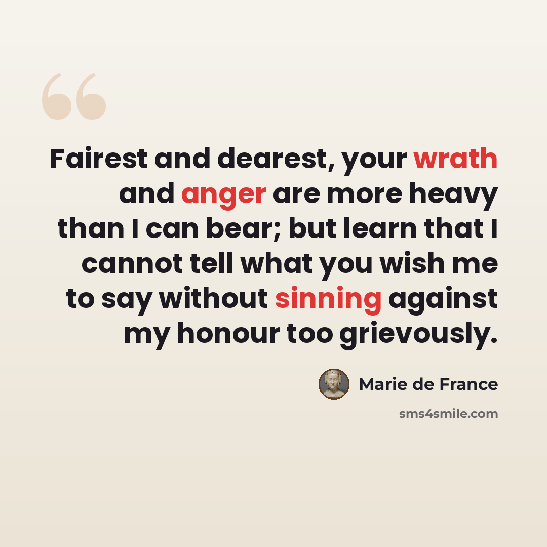 “Fairest and dearest, your wrath and anger are more heavy than I can bear; but learn that I cannot tell what you wish me to say without sinning against my honour too grievously.” quote by Marie de France