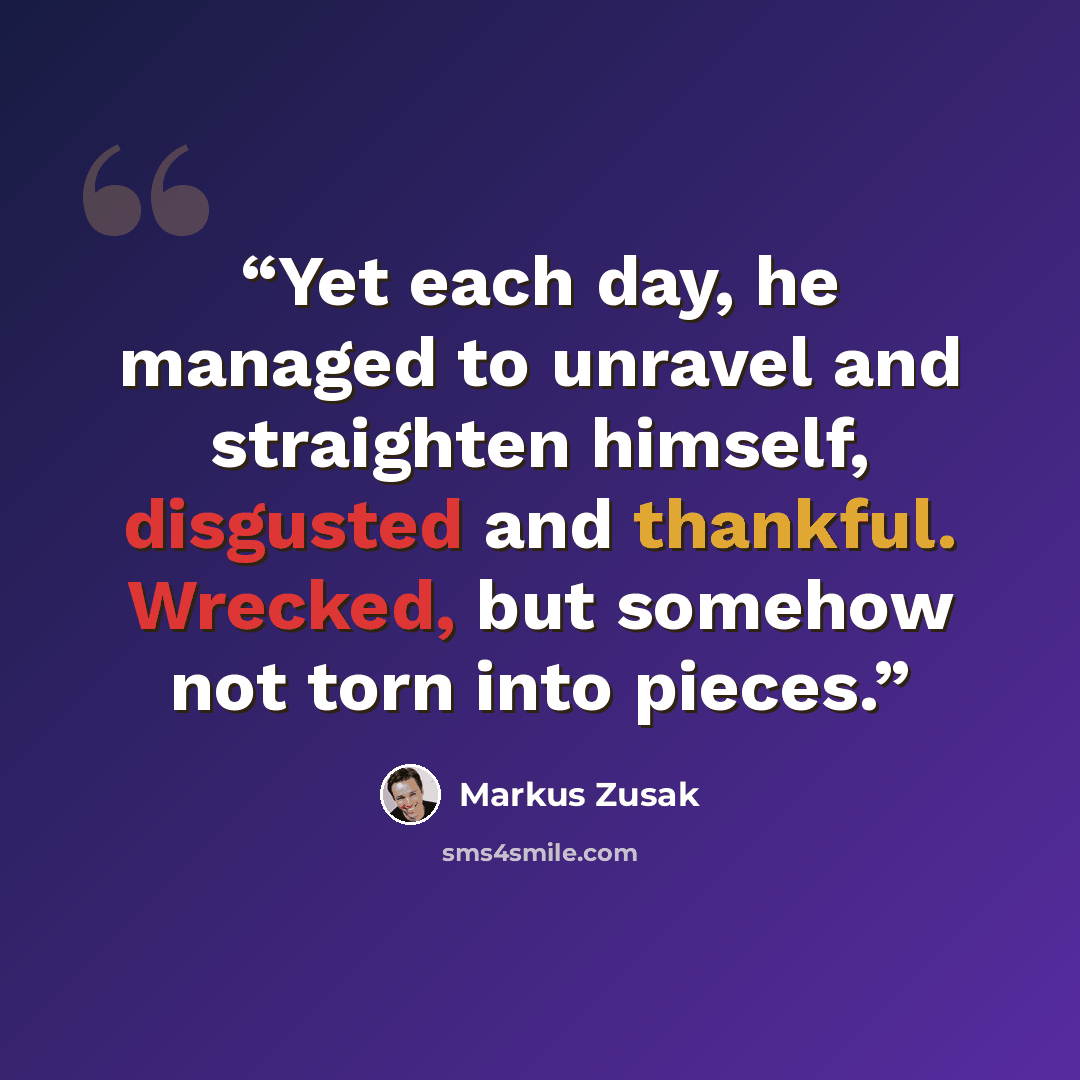 “Yet each day, he managed to unravel and straighten himself, disgusted and thankful. Wrecked, but somehow not torn into pieces.” quote by Markus Zusak